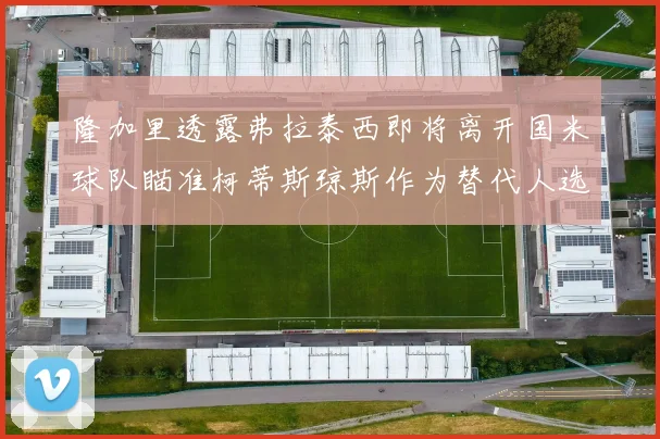 隆加里透露弗拉泰西即将离开国米球队瞄准柯蒂斯琼斯作为替代人选