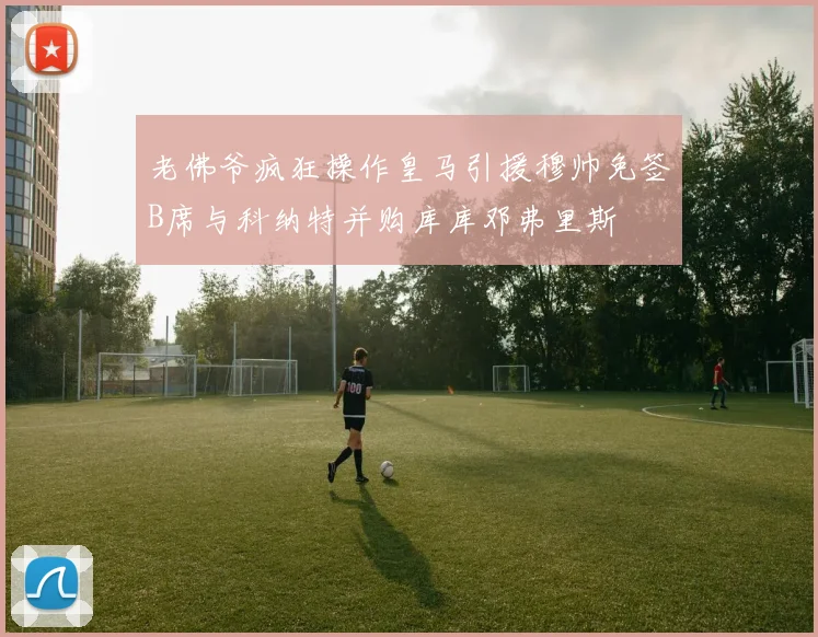 老佛爷疯狂操作皇马引援穆帅免签B席与科纳特并购库库邓弗里斯