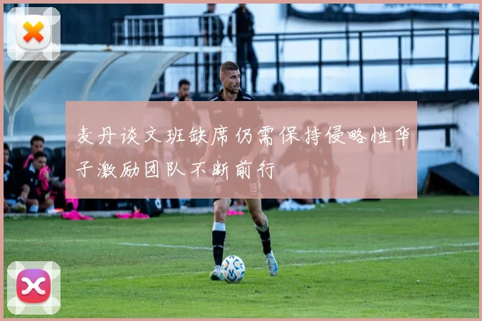 麦丹谈文班缺席仍需保持侵略性华子激励团队不断前行