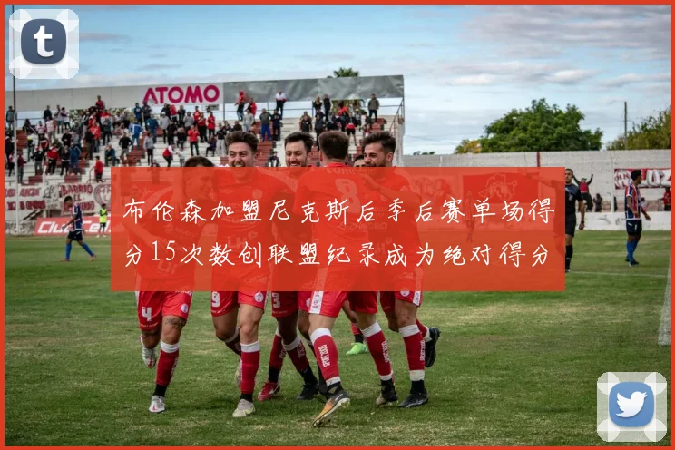 布伦森加盟尼克斯后季后赛单场得分15次数创联盟纪录成为绝对得分王