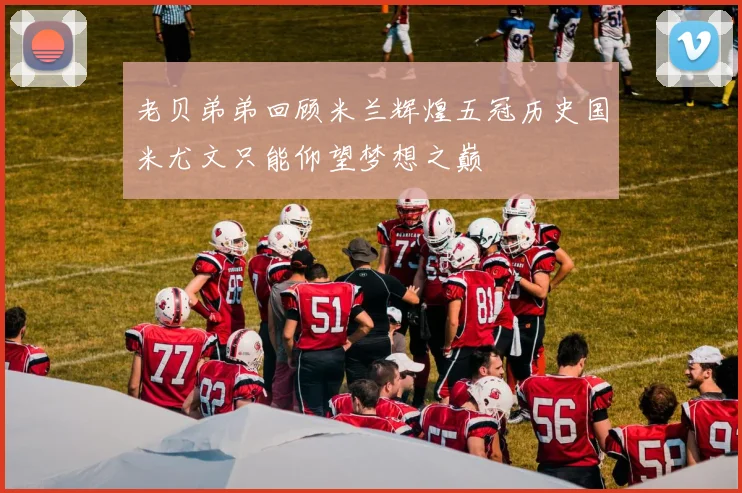 老贝弟弟回顾米兰辉煌五冠历史国米尤文只能仰望梦想之巅