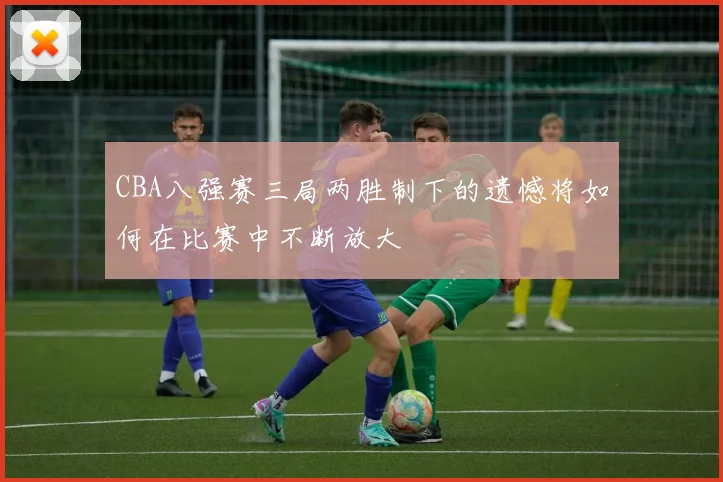 CBA八强赛三局两胜制下的遗憾将如何在比赛中不断放大