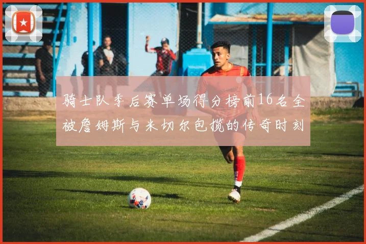 骑士队季后赛单场得分榜前16名全被詹姆斯与米切尔包揽的传奇时刻