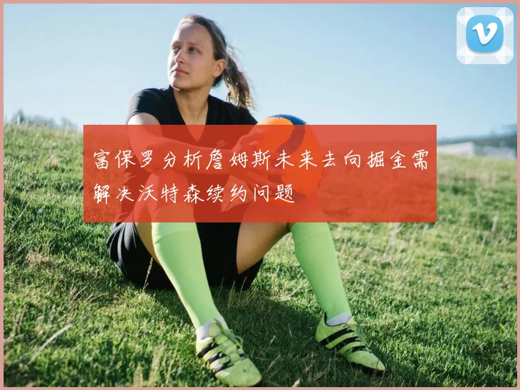 富保罗分析詹姆斯未来去向掘金需解决沃特森续约问题