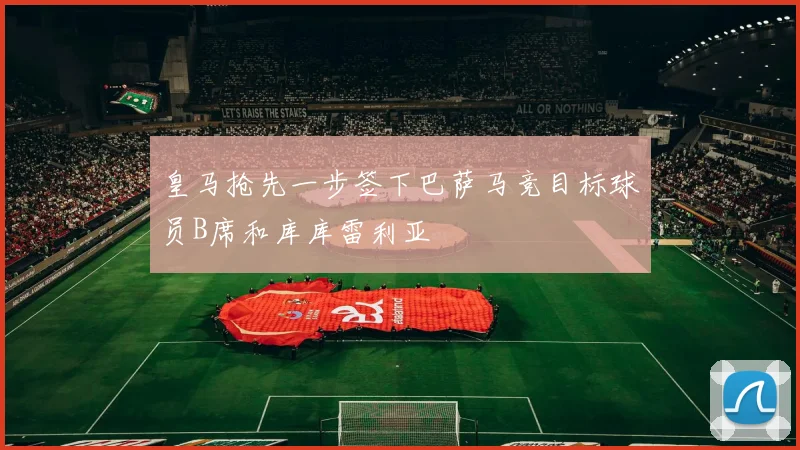 皇马抢先一步签下巴萨马竞目标球员B席和库库雷利亚