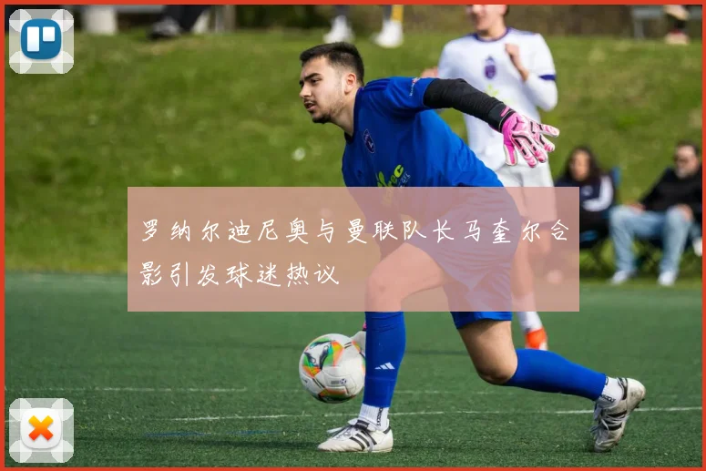 罗纳尔迪尼奥与曼联队长马奎尔合影引发球迷热议